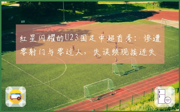 红星闪耀的U23国足中超首秀：惨遭零射门与零过人，失误频现接连失球