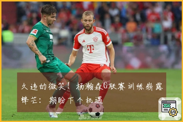 久违的微笑！杨瀚森G联赛训练崭露锋芒：期盼下个机遇