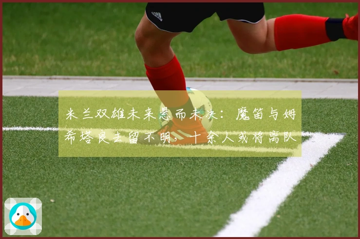 米兰双雄未来悬而未决：魔笛与姆希塔良去留不明，十余人或将离队