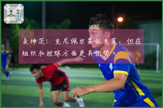 麦坤茨：克尼佩尔虽似克莱，但在组织和控球方面更具优势