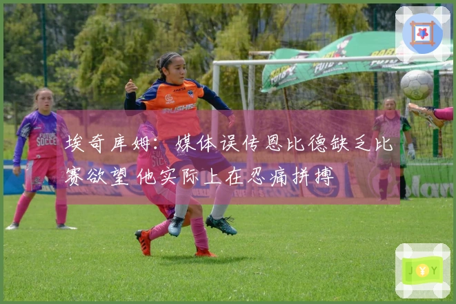 埃奇库姆：媒体误传恩比德缺乏比赛欲望 他实际上在忍痛拼搏