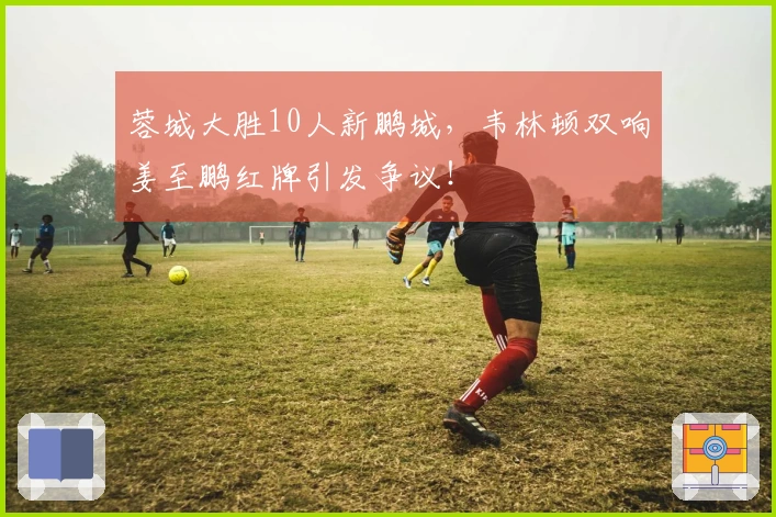 蓉城大胜10人新鹏城，韦林顿双响姜至鹏红牌引发争议！