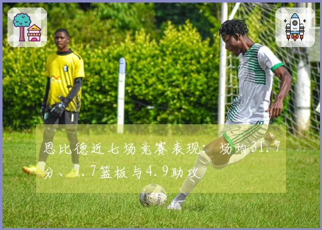 恩比德近七场竞赛表现：场均31.7分、7.7篮板与4.9助攻