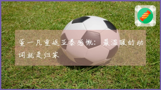 董一凡重返亚泰感慨：最温暖的动词就是归家