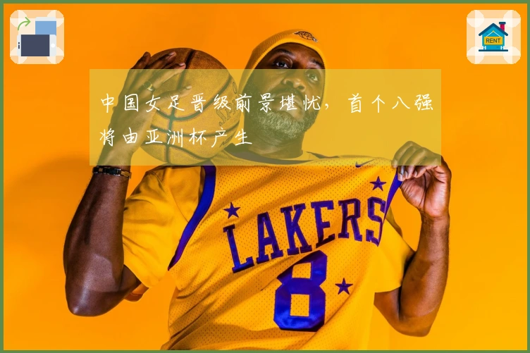 中国女足晋级前景堪忧，首个八强将由亚洲杯产生