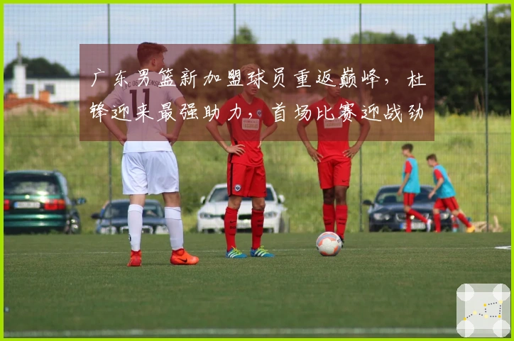 广东男篮新加盟球员重返巅峰，杜锋迎来最强助力，首场比赛迎战劲敌