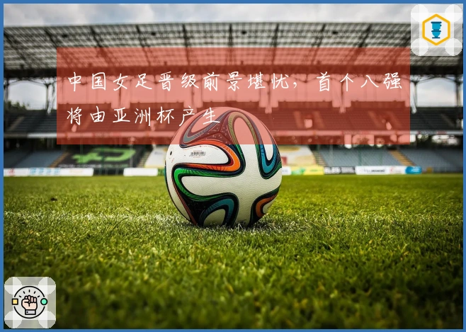 中国女足晋级前景堪忧，首个八强将由亚洲杯产生