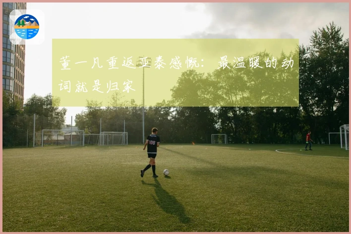 董一凡重返亚泰感慨：最温暖的动词就是归家