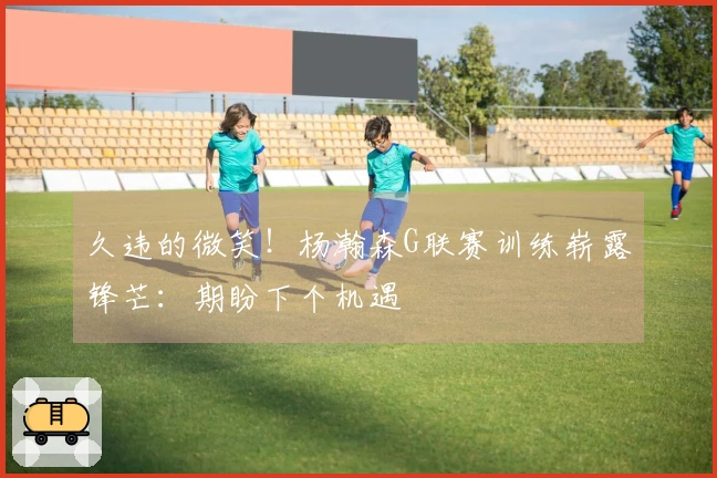 久违的微笑！杨瀚森G联赛训练崭露锋芒：期盼下个机遇