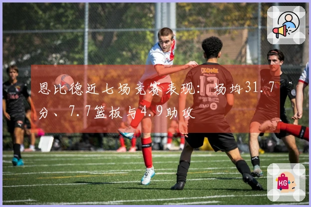 恩比德近七场竞赛表现：场均31.7分、7.7篮板与4.9助攻