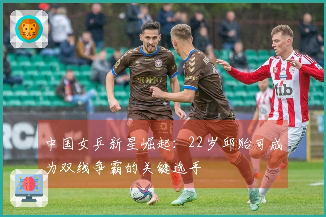 中国女乒新星崛起：22岁邱贻可成为双线争霸的关键选手
