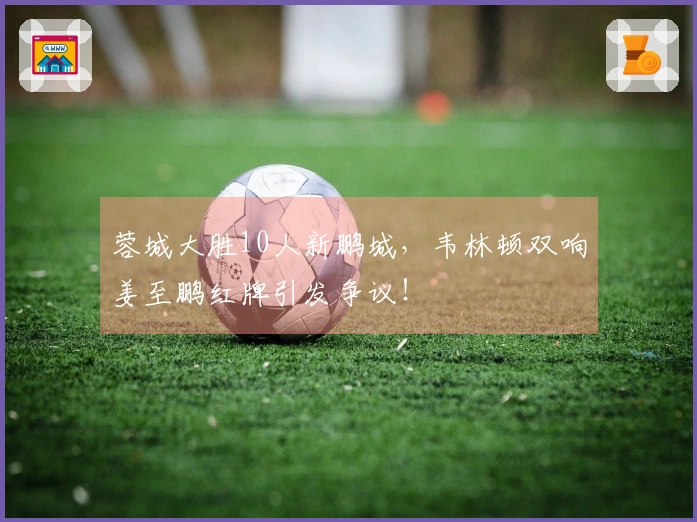 蓉城大胜10人新鹏城，韦林顿双响姜至鹏红牌引发争议！