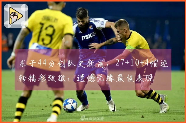 东子44分创队史新高，27+10+4帽逆转精彩致敬，遗憾无缘最佳表现