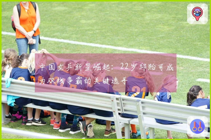 中国女乒新星崛起：22岁邱贻可成为双线争霸的关键选手