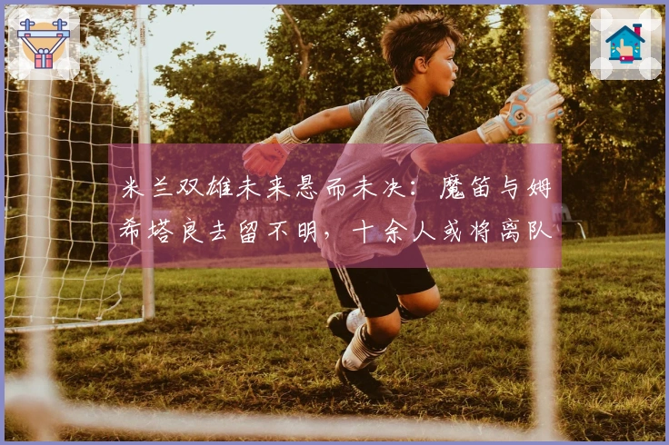 米兰双雄未来悬而未决：魔笛与姆希塔良去留不明，十余人或将离队
