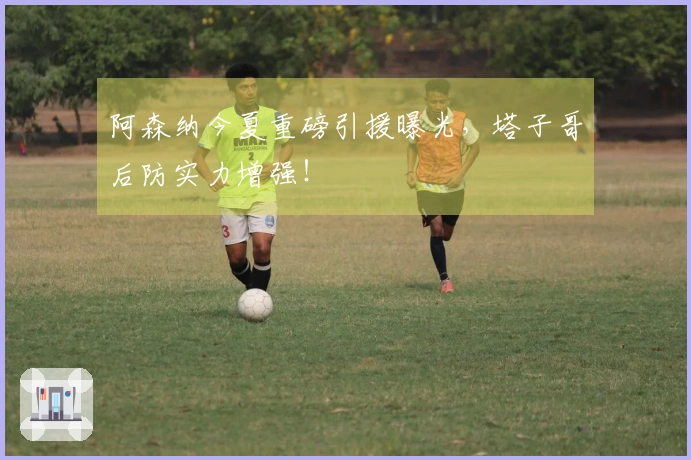 阿森纳今夏重磅引援曝光，塔子哥后防实力增强！